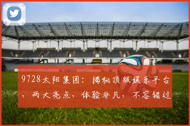 9728太阳集团：揭秘顶级娱乐平台，两大亮点，体验非凡，不容错过