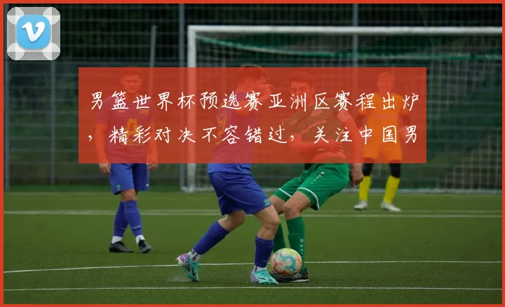 男篮世界杯预选赛亚洲区赛程出炉，精彩对决不容错过，关注中国男篮