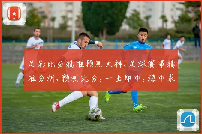 足彩比分精准预测大神,足球赛事精准分析,预测比分,一击即中,稳中求胜