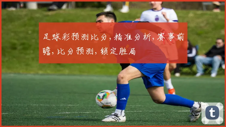 足球彩预测比分,精准分析,赛事前瞻,比分预测,锁定胜局